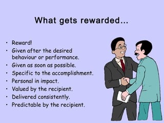 What gets rewarded…
• Reward!
• Given after the desired
behaviour or performance.
• Given as soon as possible.
• Specific to the accomplishment.
• Personal in impact.
• Valued by the recipient.
• Delivered consistently.
• Predictable by the recipient.
 