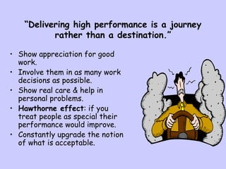 “Delivering high performance is a journey
rather than a destination.”
• Show appreciation for good
work.
• Involve them in as many work
decisions as possible.
• Show real care & help in
personal problems.
• Hawthorne effect: if you
treat people as special their
performance would improve.
• Constantly upgrade the notion
of what is acceptable.
 