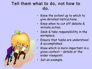 Tell them what to do, not how to
do.
• Know the extent up to which to
give detailed instructions.
• Know when to cut off debate &
initiate action.
• Seek & take responsibility in the
workplace.
• Ensure that tasks are understood
& accomplished.
• Know which is more important in a
given context – details or the
wider viewpoint.
• Set an example.
 
