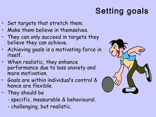 Setting goals
• Set targets that stretch them.
• Make them believe in themselves.
• They can only succeed in targets they
believe they can achieve.
• Achieving goals is a motivating force in
itself.
• When realistic, they enhance
performance due to less anxiety and
more motivation.
• Goals are within individual’s control &
hence are flexible.
• They should be
- specific, measurable & behavioural.
- challenging, but realistic.
 
