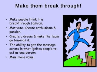 Make them break through!
• Make people think in a
breakthrough fashion.
• Motivate. Create enthusiasm &
passion.
• Create a dream & make the team
go towards it.
• The ability to get the message
across is what ignites people to
act as one person.
• Mine more value.
 
