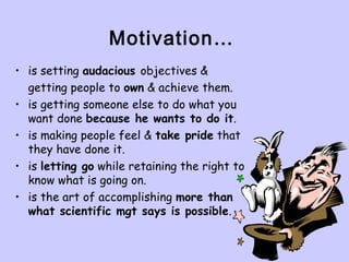 Motivation…
• is setting audacious objectives &
getting people to own & achieve them.
• is getting someone else to do what you
want done because he wants to do it.
• is making people feel & take pride that
they have done it.
• is letting go while retaining the right to
know what is going on.
• is the art of accomplishing more than
what scientific mgt says is possible.
 