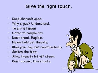Give the right touch.
• Keep channels open.
• Why argue? Understand.
• To err is human.
• Listen to complaints.
• Don’t shout. Explain.
• Never hold out threats.
• Blow your top, but constructively.
• Soften the blow.
• Allow them to let off steam.
• Don’t accuse. Investigate.
 