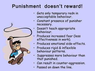 Punishment doesn’t reward!
• Gets only temporary redn in
unacceptable behaviour.
• Constant presence of punisher
necessary.
• Doesn’t teach appropriate
behaviour.
• Produces increased fear (less
effectiveness in work).
• Produces emotional side-effects.
• Produces rigid & inflexible
behaviour patterns.
• Suppresses more behaviour than
that punished.
• Can result in counter-aggression.
• Passed on down the line.
 