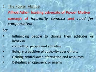 1. The Power Motive:
Alfred Adler- leading advocate of Power Motive
concept of inferiority complex and need for
compensation.
Eg:
• Influencing people to change their attitudes or
behavior
• controlling people and activities
• Being in a position of authority over others.
• Gaining control over information and resources
• Defeating an opponent or enemy
 