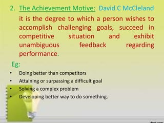 2. The Achievement Motive: David C McCleland
it is the degree to which a person wishes to
accomplish challenging goals, succeed in
competitive situation and exhibit
unambiguous feedback regarding
performance.
Eg:
• Doing better than competitors
• Attaining or surpassing a difficult goal
• Solving a complex problem
• Developing better way to do something.
 