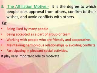 3. The Affiliation Motive:- It is the degree to which
people seek approval from others, confirm to their
wishes, and avoid conflicts with others.
Eg:
• Being liked by many people
• Being accepted as a part of group or team
• Working with people who are friendly and cooperative.
• Maintaining harmonious relationships & avoiding conflicts
• Participating in pleasant social activities.
It play very important role to motivate.
 