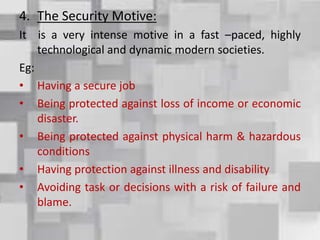 4. The Security Motive:
It is a very intense motive in a fast –paced, highly
technological and dynamic modern societies.
Eg:
• Having a secure job
• Being protected against loss of income or economic
disaster.
• Being protected against physical harm & hazardous
conditions
• Having protection against illness and disability
• Avoiding task or decisions with a risk of failure and
blame.
 