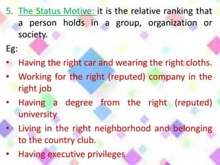 5. The Status Motive: it is the relative ranking that
a person holds in a group, organization or
society.
Eg:
• Having the right car and wearing the right cloths.
• Working for the right (reputed) company in the
right job
• Having a degree from the right (reputed)
university
• Living in the right neighborhood and belonging
to the country club.
• Having executive privileges
 