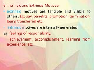 6. Intrinsic and Extrinsic Motives-
• extrinsic motives are tangible and visible to
others. Eg; pay, benefits, promotion, termination,
being transferred etc.
• intrinsic motives are internally generated.
Eg: feelings of responsibility,
achievement, accomplishment, learning from
experience, etc.
 