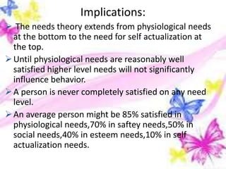 Implications:
 The needs theory extends from physiological needs
at the bottom to the need for self actualization at
the top.
Until physiological needs are reasonably well
satisfied higher level needs will not significantly
influence behavior.
A person is never completely satisfied on any need
level.
An average person might be 85% satisfied in
physiological needs,70% in saftey needs,50% in
social needs,40% in esteem needs,10% in self
actualization needs.
 
