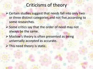 Criticisms of theory
 Certain studies suggest that needs fall into only two
or three distinct categories,and not five,according to
some researches.
 Some critics say that the order of need may not
always be the same.
 Maslow’s theory is often presented as being
universally accepted as accurate.
 This need theory is static.
 
