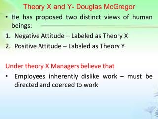 Theory X and Y- Douglas McGregor
• He has proposed two distinct views of human
beings:
1. Negative Attitude – Labeled as Theory X
2. Positive Attitude – Labeled as Theory Y
Under theory X Managers believe that
• Employees inherently dislike work – must be
directed and coerced to work
 