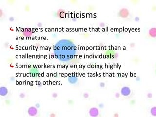 Criticisms
Managers cannot assume that all employees
are mature.
Security may be more important than a
challenging job to some individuals.
Some workers may enjoy doing highly
structured and repetitive tasks that may be
boring to others.
 