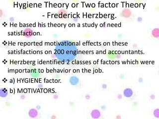 Hygiene Theory or Two factor Theory
- Frederick Herzberg.
 He based his theory on a study of need
satisfaction.
He reported motivational effects on these
satisfactions on 200 engineers and accountants.
 Herzberg identified 2 classes of factors which were
important to behavior on the job.
 a) HYGIENE factor.
 b) MOTIVATORS.
 