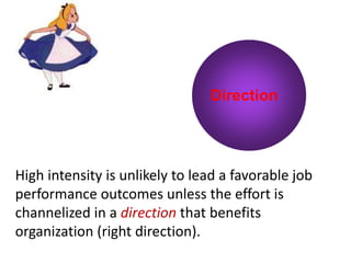 Direction
High intensity is unlikely to lead a favorable job
performance outcomes unless the effort is
channelized in a direction that benefits
organization (right direction).
 