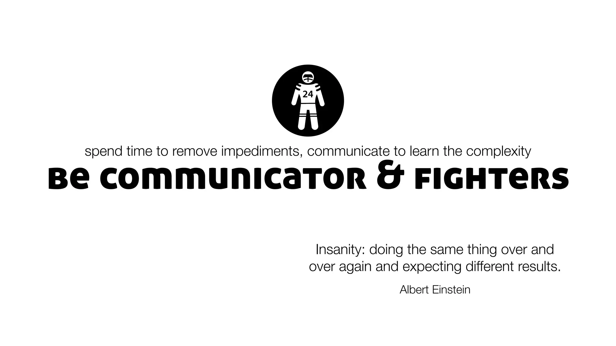 be communicator & fighters
spend time to remove impediments, communicate to learn the complexity
Insanity: doing the same thing over and
over again and expecting different results.
Albert Einstein
 