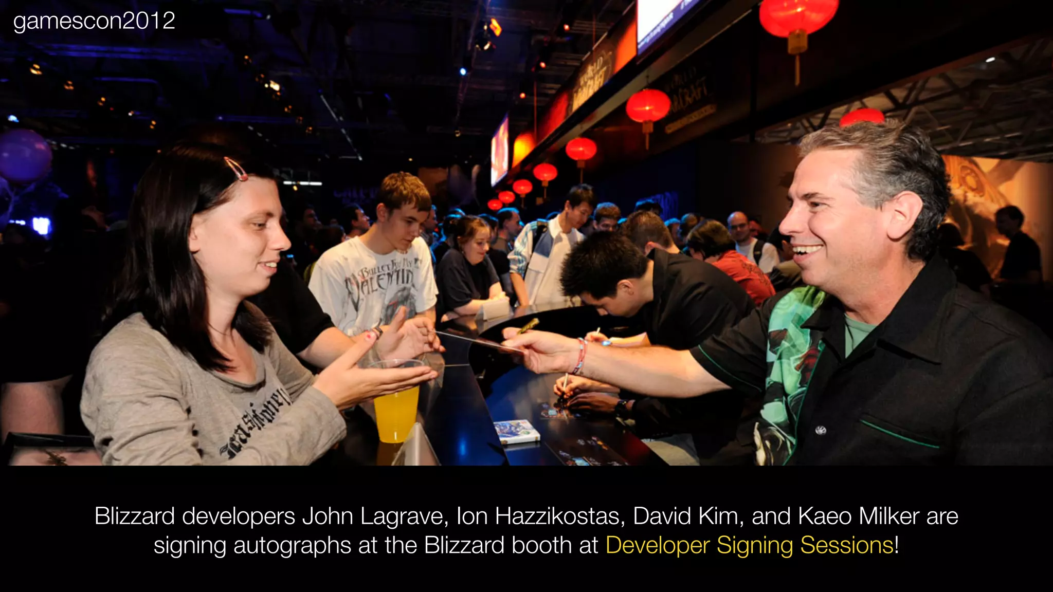 Blizzard developers John Lagrave, Ion Hazzikostas, David Kim, and Kaeo Milker are
signing autographs at the Blizzard booth at Developer Signing Sessions!
gamescon2012
 