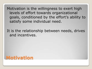 Motivation
Motivation is the willingness to exert high
levels of effort towards organizational
goals, conditioned by the effort’s ability to
satisfy some individual need.
It is the relationship between needs, drives
and incentives.
 