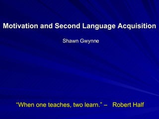 Motivation and Second Language Acquisition Shawn Gwynne “ When one teaches, two learn.” –  Robert Half  “ 