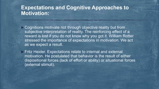  Cognitions motivate not through objective reality but from
subjective interpretation of reality. The reinforcing effect of a
reward is lost if you do not know why you got it. William Rotter
stressed the importance of expectations in motivation. We act
as we expect a result.
 Fritz Heider. Expectations relate to internal and external
motivation. He postulated that behavior is the result of either
dispositional forces (lack of effort or ability) or situational forces
(external stimuli).
Expectations and Cognitive Approaches to
Motivation:
 