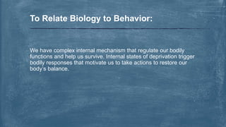 We have complex internal mechanism that regulate our bodily
functions and help us survive. Internal states of deprivation trigger
bodily responses that motivate us to take actions to restore our
body’s balance.
To Relate Biology to Behavior:
 
