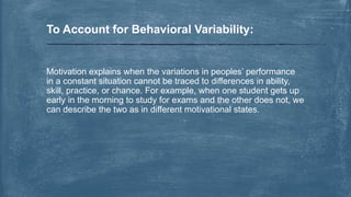 Motivation explains when the variations in peoples’ performance
in a constant situation cannot be traced to differences in ability,
skill, practice, or chance. For example, when one student gets up
early in the morning to study for exams and the other does not, we
can describe the two as in different motivational states.
To Account for Behavioral Variability:
 