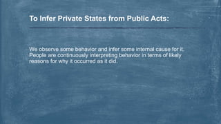 We observe some behavior and infer some internal cause for it.
People are continuously interpreting behavior in terms of likely
reasons for why it occurred as it did.
To Infer Private States from Public Acts:
 