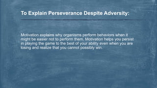 Motivation explains why organisms perform behaviors when it
might be easier not to perform them. Motivation helps you persist
in playing the game to the best of your ability even when you are
losing and realize that you cannot possibly win.
To Explain Perseverance Despite Adversity:
 