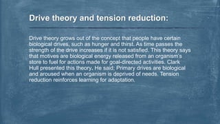 Drive theory grows out of the concept that people have certain
biological drives, such as hunger and thirst. As time passes the
strength of the drive increases if it is not satisfied. This theory says
that motives are biological energy released from an organism’s
store to fuel for actions made for goal-directed activities. Clark
Hull presented this theory. He said; Primary drives are biological
and aroused when an organism is deprived of needs. Tension
reduction reinforces learning for adaptation.
Drive theory and tension reduction:
 