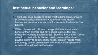  This theory asks questions about what factors cause, prevent,
or withhold various behaviors. Organisms have inborn
tendencies necessary for survival for example: the fixed action
pattern.
 William James said, ‘Human beings elicit more instinctual
behavior than animals and have social Instincts too, like
sympathy, modesty, sociability etc.’ Sigmund Freud said, ‘Drives
arise from two instincts: life and death instincts that direct
psychic energy to satisfy bodily needs. Tension results when
this energy cannot be released; this tension drives people to
activities that will reduce the tension.
Instinctual behavior and learnings:
 