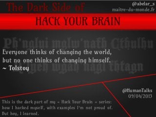The Dark Side of
HACK YOUR BRAIN
@abelar_s
maitre-du-monde.fr
@HumanTalks
09/04/2013
This is the dark part of my « Hack Your Brain » series:
how I hacked myself, with examples I’m not proud of.
But hey, I learned.
Ph’nglui mglw’nafh Cthulhu
R’lyeh wgah’nagl fhtagn
Everyone thinks of changing the world,
but no one thinks of changing himself.
~ Tolstoy
 