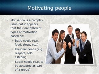 • Motivation is a complex
issue but it appears
that their are different
types of motivation
based on:
– Basic needs (e.g.
food, sleep, etc.)
– Personal needs (e.g.
respect, self-
esteem)
– Social needs (e.g. to
be accepted as part
of a group)
Motivating people
 