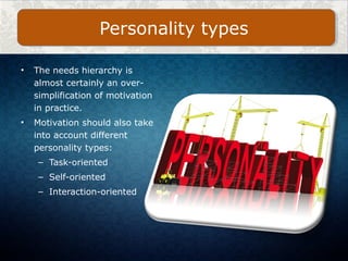 • The needs hierarchy is
almost certainly an over-
simplification of motivation
in practice.
• Motivation should also take
into account different
personality types:
– Task-oriented
– Self-oriented
– Interaction-oriented
Personality types
 