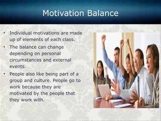 • Individual motivations are made
up of elements of each class.
• The balance can change
depending on personal
circumstances and external
events.
• People also like being part of a
group and culture. People go to
work because they are
motivated by the people that
they work with.
Motivation Balance
 