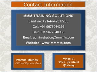 MMM TRAINING SOLUTIONS
Landline: +91-44-42317735
Cell: +91 9677044366
Cell: +91 9677040908
Email: administration@mmmts.com
Website: www.mmmts.com
Contact Information
Pramila Mathew
 CEO and Executive Coach
Pramila Mathew
 CEO and Executive Coach
Vikas V.
Vice-President
Training
Vikas V.
Vice-President
Training
 