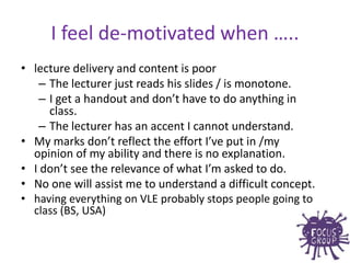 • lecture delivery and content is poor
– The lecturer just reads his slides / is monotone.
– I get a handout and don’t have to do anything in
class.
– The lecturer has an accent I cannot understand.
• My marks don’t reflect the effort I’ve put in /my
opinion of my ability and there is no explanation.
• I don’t see the relevance of what I’m asked to do.
• No one will assist me to understand a difficult concept.
• having everything on VLE probably stops people going to
class (BS, USA)
I feel de-motivated when …..
 