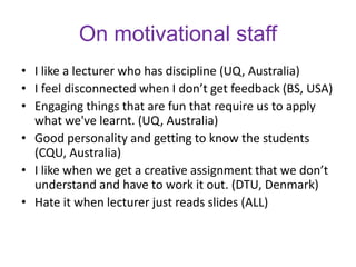 On motivational staff
• I like a lecturer who has discipline (UQ, Australia)
• I feel disconnected when I don’t get feedback (BS, USA)
• Engaging things that are fun that require us to apply
what we've learnt. (UQ, Australia)
• Good personality and getting to know the students
(CQU, Australia)
• I like when we get a creative assignment that we don’t
understand and have to work it out. (DTU, Denmark)
• Hate it when lecturer just reads slides (ALL)
 