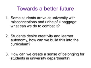1. Some students arrive at university with
misconceptions and unhelpful baggage:
what can we do to combat it?
2. Students desire creativity and learner
autonomy, how can we build this into the
curriculum?
3. How can we create a sense of belonging for
students in university departments?
Towards a better future
 