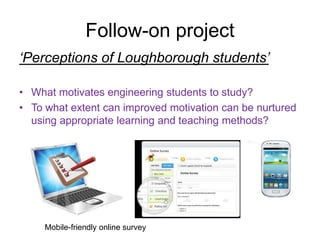 Follow-on project
‘Perceptions of Loughborough students’
• What motivates engineering students to study?
• To what extent can improved motivation can be nurtured
using appropriate learning and teaching methods?
Mobile-friendly online survey
 