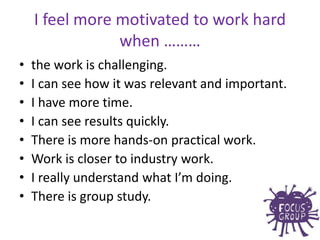 • the work is challenging.
• I can see how it was relevant and important.
• I have more time.
• I can see results quickly.
• There is more hands-on practical work.
• Work is closer to industry work.
• I really understand what I’m doing.
• There is group study.
I feel more motivated to work hard
when ………
 