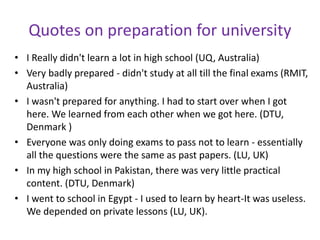 Quotes on preparation for university
• I Really didn't learn a lot in high school (UQ, Australia)
• Very badly prepared - didn't study at all till the final exams (RMIT,
Australia)
• I wasn't prepared for anything. I had to start over when I got
here. We learned from each other when we got here. (DTU,
Denmark )
• Everyone was only doing exams to pass not to learn - essentially
all the questions were the same as past papers. (LU, UK)
• In my high school in Pakistan, there was very little practical
content. (DTU, Denmark)
• I went to school in Egypt - I used to learn by heart-It was useless.
We depended on private lessons (LU, UK).
 