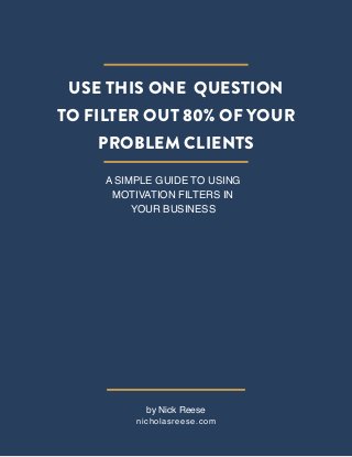 Use This One Question
To Filter Out 80% of Your
Problem Clients
A Simple Guide to Using
Motivation Filters in
Your Business

by Nick Reese

nicholasreese.com

 