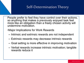 Self-DeterminationTheory
People prefer to feel they have control over their actions,
so anything that makes a previously enjoyed task feel
more like an obligation than a freely chosen activity will
undermine motivation.
•Major Implications for Work Rewards
– Intrinsic and extrinsic rewards are not independent
– Extrinsic rewards may decrease intrinsic rewards
– Goal setting is more effective in improving motivation
– Verbal rewards increase intrinsic motivation; tangible
rewards reduce it
GR3ETCH.4 @2014.4
 