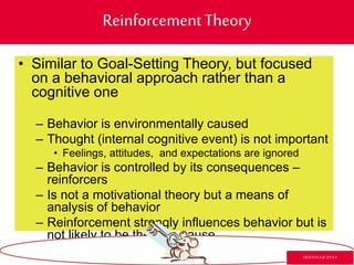 ReinforcementTheory
• Similar to Goal-Setting Theory, but focused
on a behavioral approach rather than a
cognitive one
– Behavior is environmentally caused
– Thought (internal cognitive event) is not important
• Feelings, attitudes, and expectations are ignored
– Behavior is controlled by its consequences –
reinforcers
– Is not a motivational theory but a means of
analysis of behavior
– Reinforcement strongly influences behavior but is
not likely to be the sole cause
GR3ETCH.4 @2014.4
 