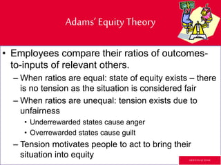 Adams’ Equity Theory
• Employees compare their ratios of outcomes-
to-inputs of relevant others.
– When ratios are equal: state of equity exists – there
is no tension as the situation is considered fair
– When ratios are unequal: tension exists due to
unfairness
• Underrewarded states cause anger
• Overrewarded states cause guilt
– Tension motivates people to act to bring their
situation into equity GR3ETCH.4 @2014.4
 
