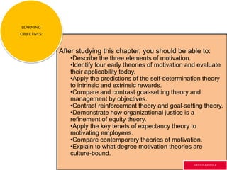 After studying this chapter, you should be able to:
•Describe the three elements of motivation.
•Identify four early theories of motivation and evaluate
their applicability today.
•Apply the predictions of the self-determination theory
to intrinsic and extrinsic rewards.
•Compare and contrast goal-setting theory and
management by objectives.
•Contrast reinforcement theory and goal-setting theory.
•Demonstrate how organizational justice is a
refinement of equity theory.
•Apply the key tenets of expectancy theory to
motivating employees.
•Compare contemporary theories of motivation.
•Explain to what degree motivation theories are
culture-bound.
LEARNING
OBJECTIVES:
GR3ETCH.4 @2014.4
 