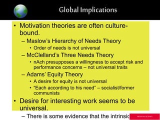 GlobalImplications
• Motivation theories are often culture-
bound.
– Maslow’s Hierarchy of Needs Theory
• Order of needs is not universal
– McClelland’s Three Needs Theory
• nAch presupposes a willingness to accept risk and
performance concerns – not universal traits
– Adams’ Equity Theory
• A desire for equity is not universal
• “Each according to his need” – socialist/former
communists
• Desire for interesting work seems to be
universal.
– There is some evidence that the intrinsic GR3ETCH.4 @2014.4
 