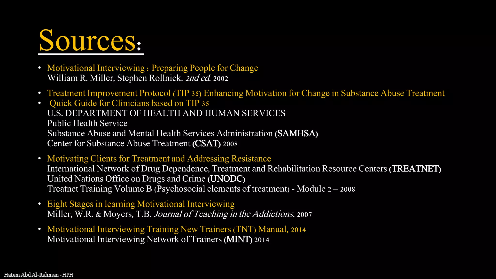 Sources:
• Motivational Interviewing : Preparing People for Change
William R. Miller, Stephen Rollnick. 2nd ed. 2002
• Treatment Improvement Protocol (TIP 35) Enhancing Motivation for Change in Substance Abuse Treatment
• Quick Guide for Clinicians based on TIP 35
U.S. DEPARTMENT OF HEALTH AND HUMAN SERVICES
Public Health Service
Substance Abuse and Mental Health Services Administration (SAMHSA)
Center for Substance Abuse Treatment (CSAT) 2008
• Motivating Clients for Treatment and Addressing Resistance
International Network of Drug Dependence, Treatment and Rehabilitation Resource Centers (TREATNET)
United Nations Office on Drugs and Crime (UNODC)
Treatnet Training Volume B (Psychosocial elements of treatment) - Module 2 – 2008
• Eight Stages in learning Motivational Interviewing
Miller, W.R. & Moyers, T.B. Journal of Teaching in the Addictions. 2007
• Motivational Interviewing Training New Trainers (TNT) Manual, 2014
Motivational Interviewing Network of Trainers (MINT) 2014
 