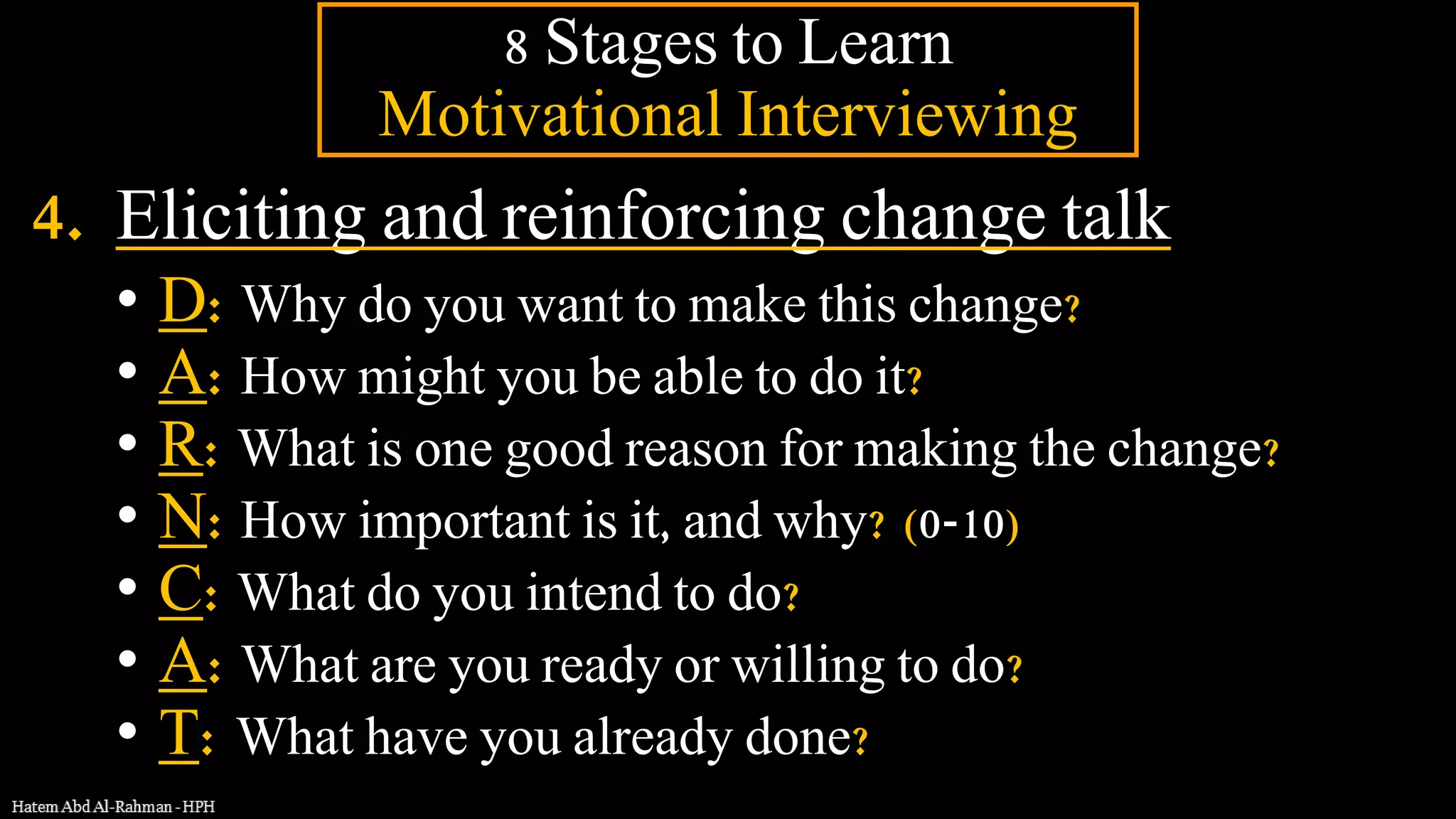 4. Eliciting and reinforcing change talk
• D: Why do you want to make this change?
• A: How might you be able to do it?
• R: What is one good reason for making the change?
• N: How important is it, and why? (0-10)
• C: What do you intend to do?
• A: What are you ready or willing to do?
• T: What have you already done?
8 Stages to Learn
Motivational Interviewing
 